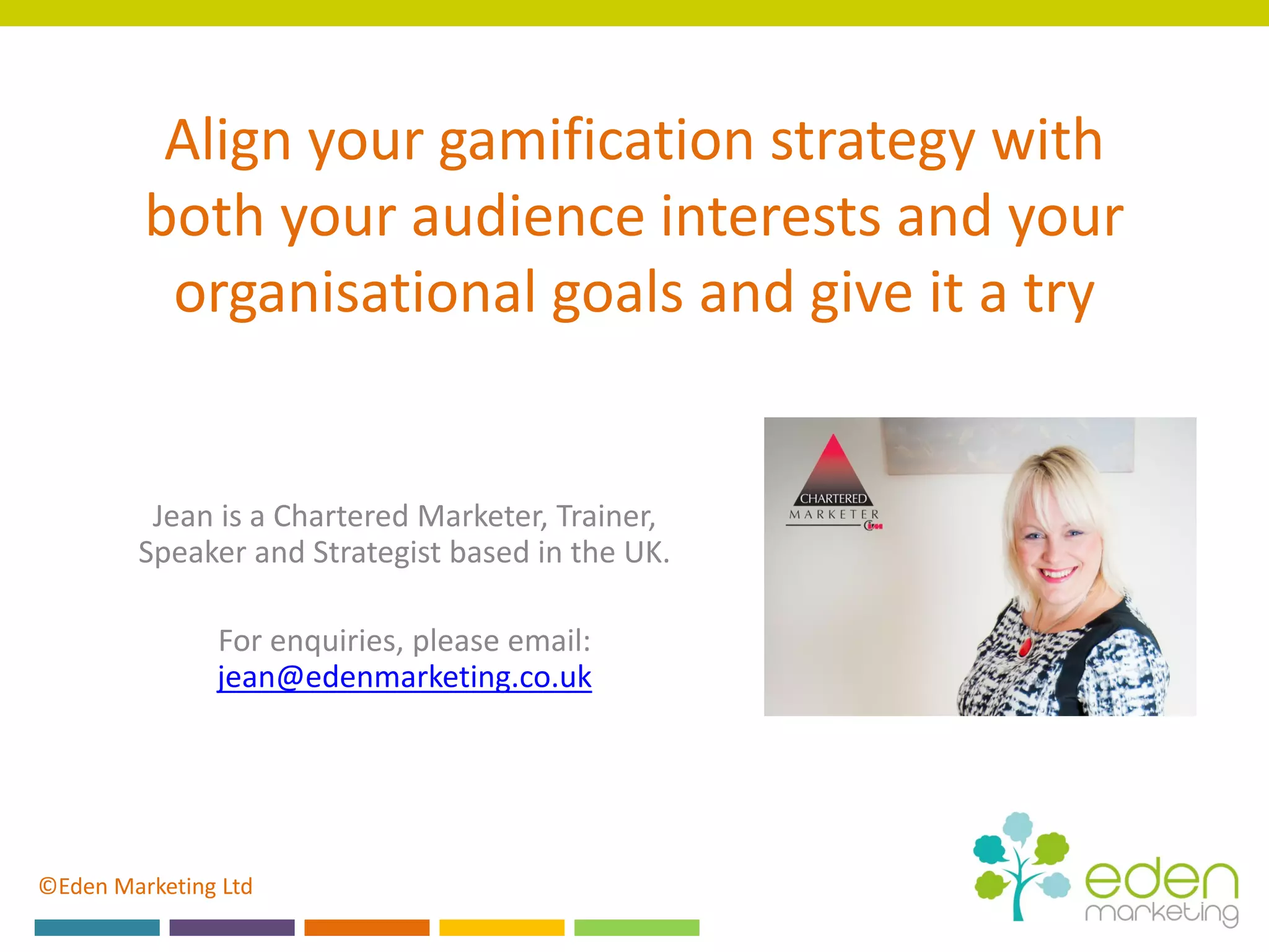 ©Eden Marketing Ltd
Align your gamification strategy with
both your audience interests and your
organisational goals and give it a try
Jean is a Chartered Marketer, Trainer,
Speaker and Strategist based in the UK.
For enquiries, please email:
jean@edenmarketing.co.uk
 