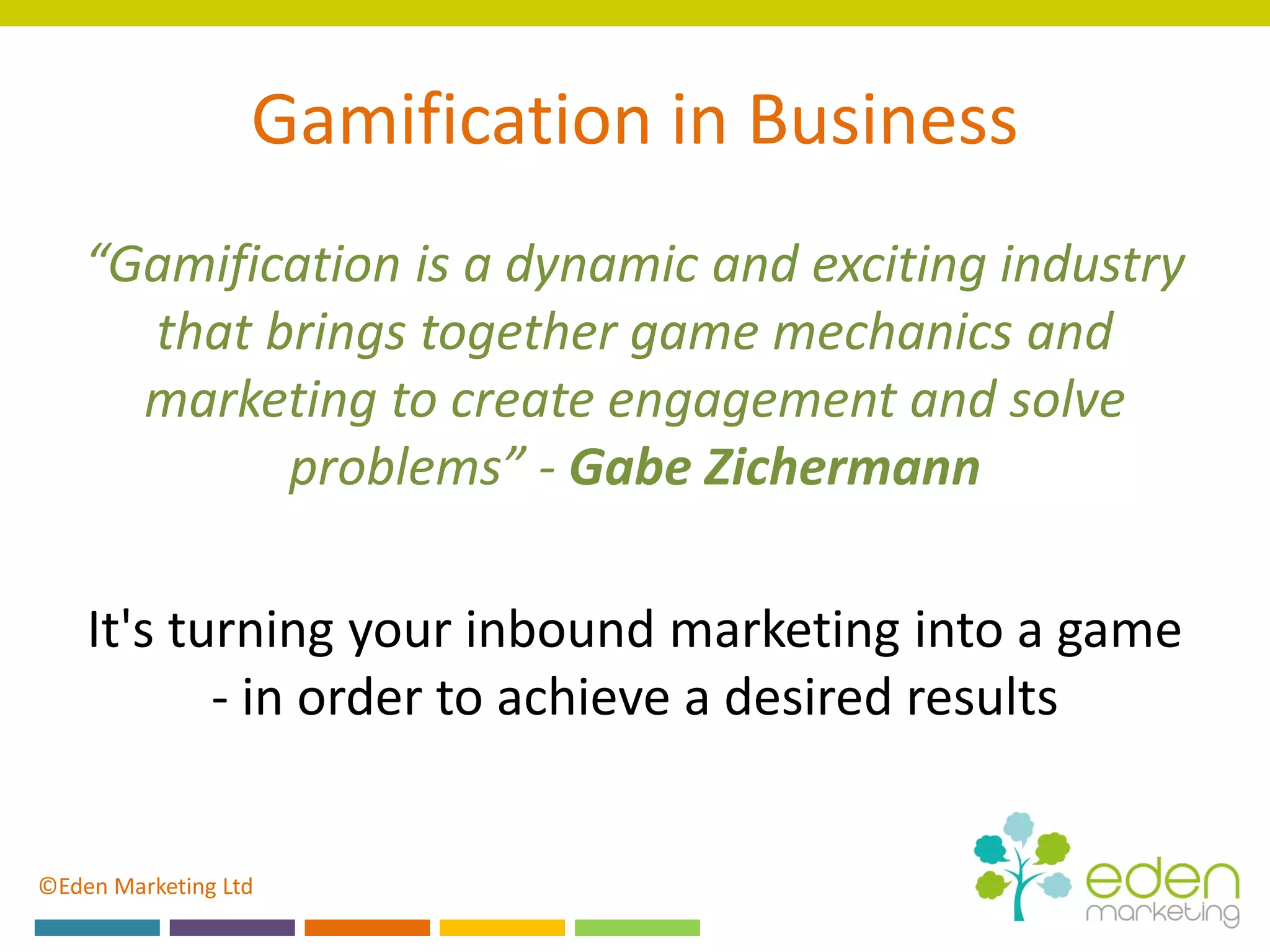 ©Eden Marketing Ltd
Gamification in Business
“Gamification is a dynamic and exciting industry
that brings together game mechanics and
marketing to create engagement and solve
problems” - Gabe Zichermann
It's turning your inbound marketing into a game
- in order to achieve a desired results
 