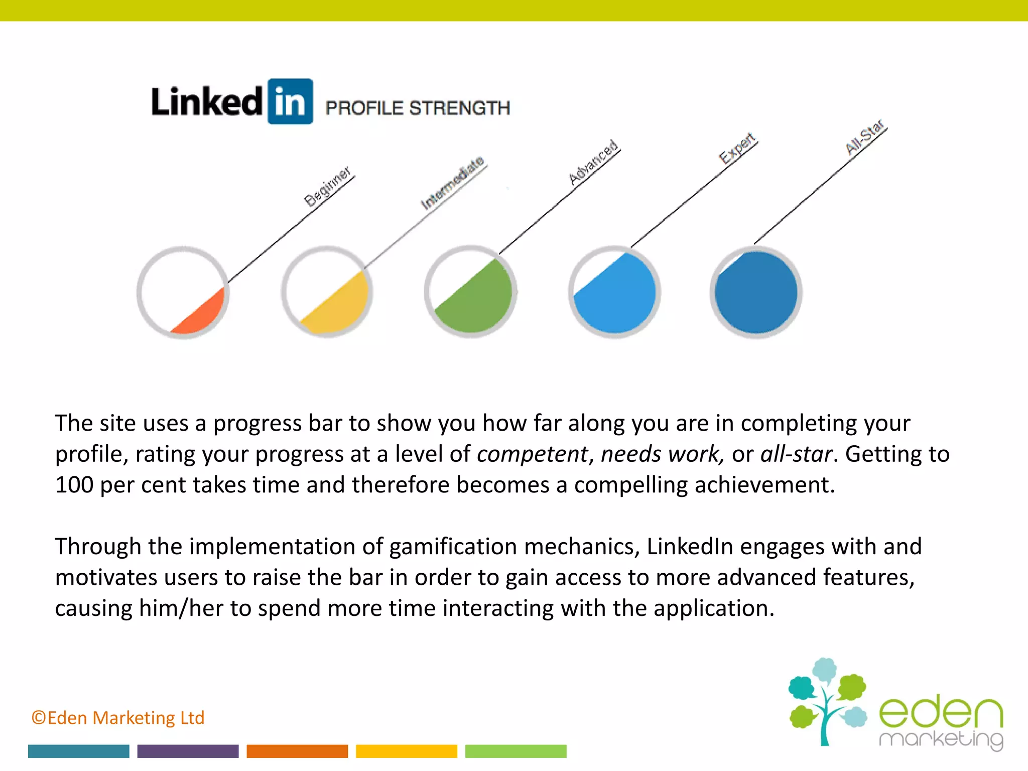 ©Eden Marketing Ltd
The site uses a progress bar to show you how far along you are in completing your
profile, rating your progress at a level of competent, needs work, or all-star. Getting to
100 per cent takes time and therefore becomes a compelling achievement.
Through the implementation of gamification mechanics, LinkedIn engages with and
motivates users to raise the bar in order to gain access to more advanced features,
causing him/her to spend more time interacting with the application.
 
