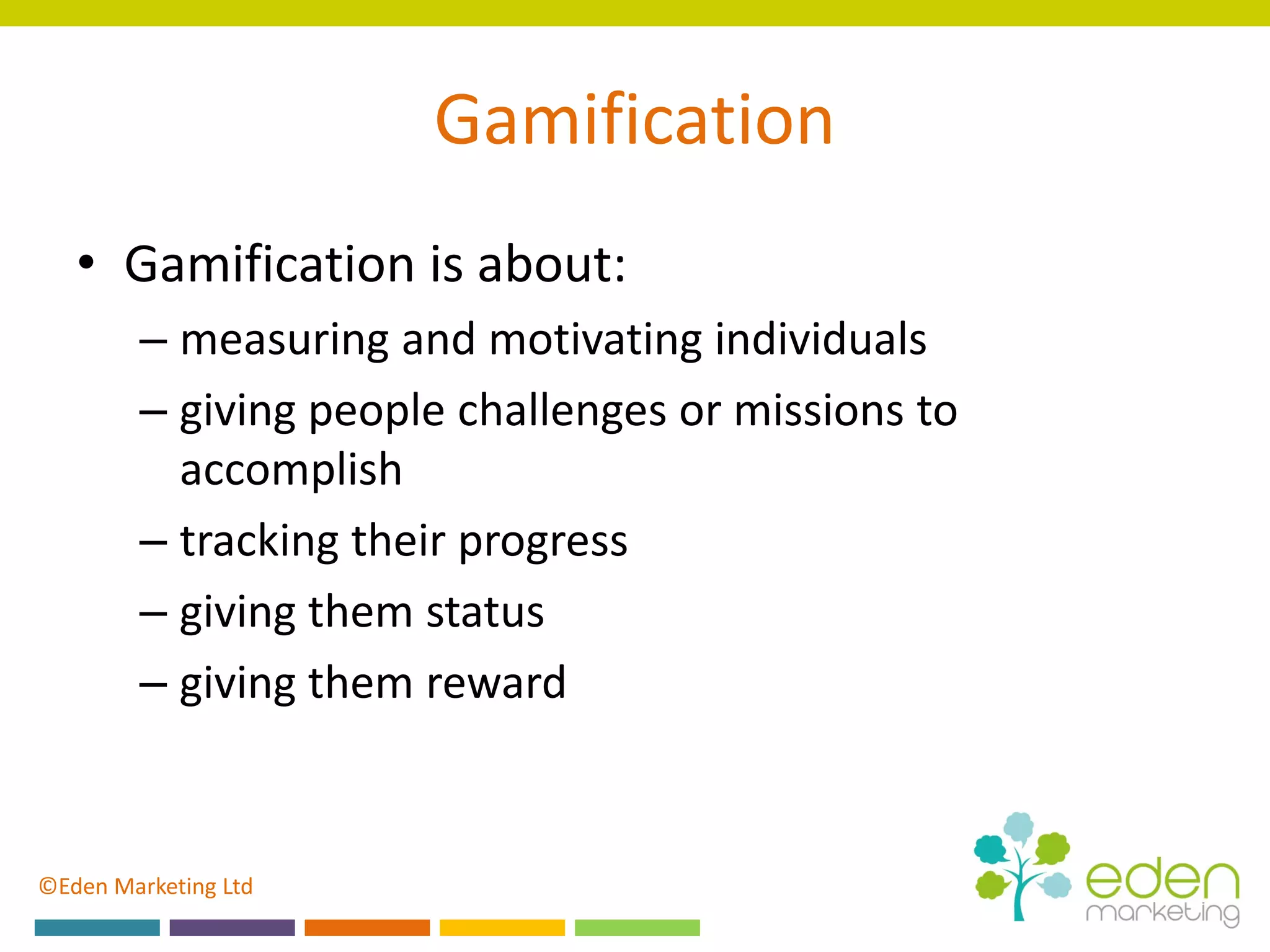 ©Eden Marketing Ltd
Gamification
• Gamification is about:
– measuring and motivating individuals
– giving people challenges or missions to
accomplish
– tracking their progress
– giving them status
– giving them reward
 