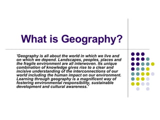 What is Geography? 'Geography is all about the world in which we live and on which we depend. Landscapes, peoples, places and the fragile environment are all interwoven. Its unique combination of knowledge gives rise to a clear and incisive understanding of the interconnections of our world including the human impact on our environment. Learning through geography is a magnificent way of fostering environmental responsibility, sustainable development and cultural awareness.'  