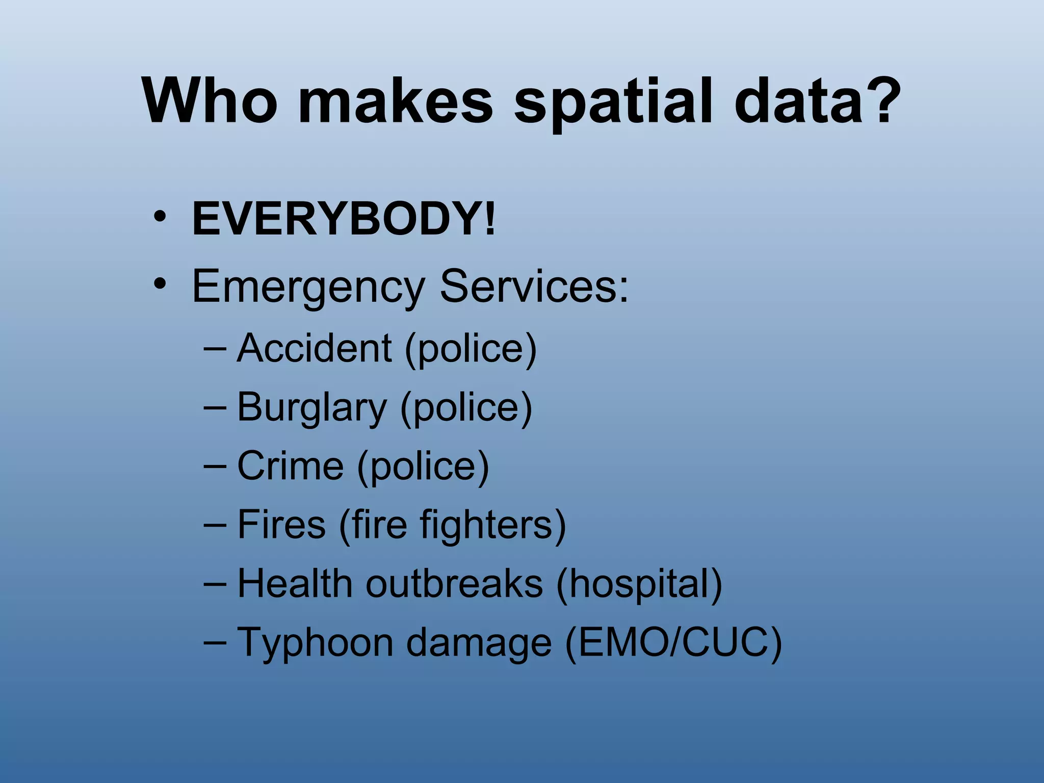 Who makes spatial data? EVERYBODY! Emergency Services: Accident (police) Burglary (police) Crime (police) Fires (fire fighters) Health outbreaks (hospital) Typhoon damage (EMO/CUC) 