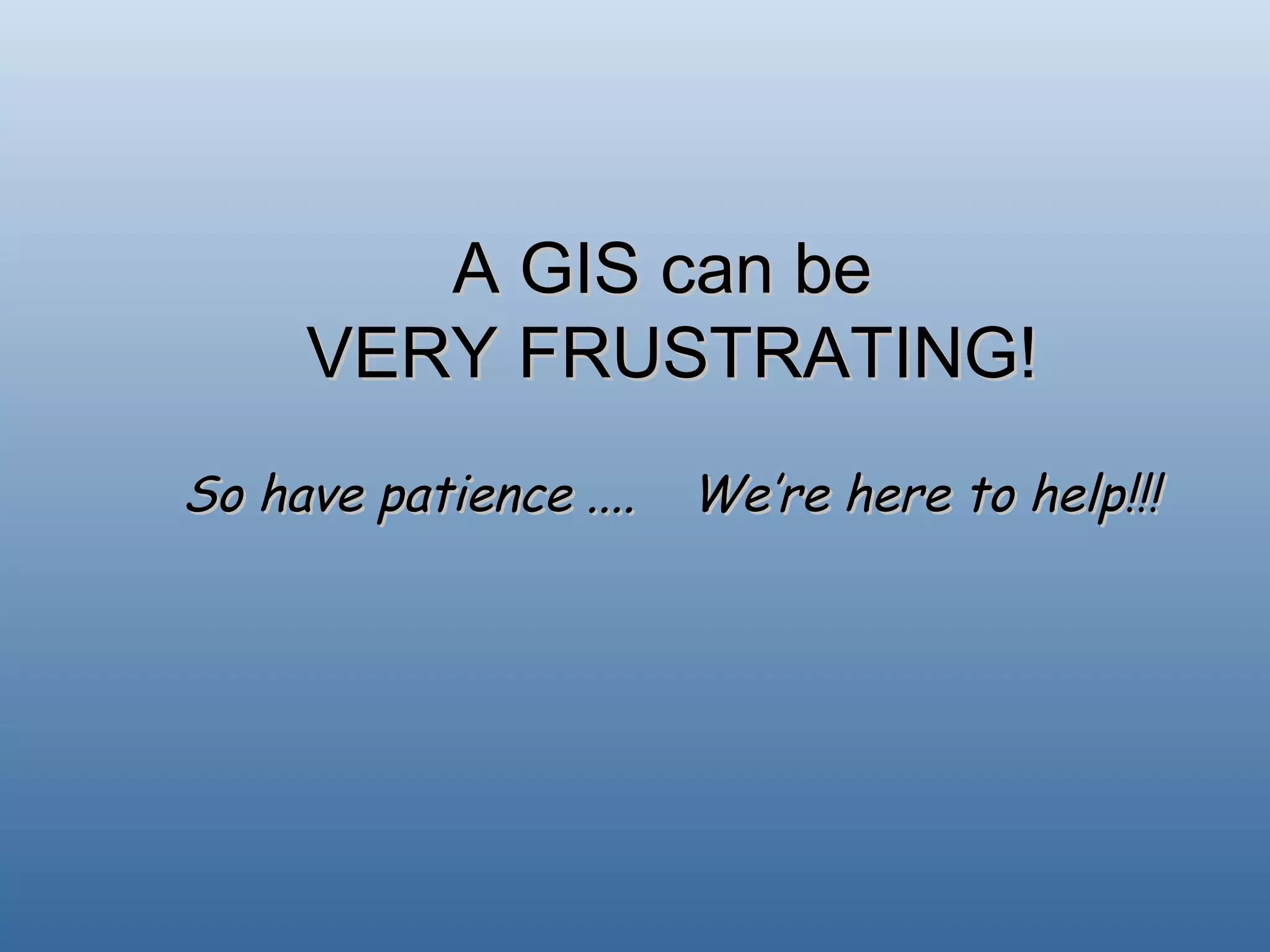 A GIS can be  VERY FRUSTRATING! So have patience .... We’re here to help!!! 