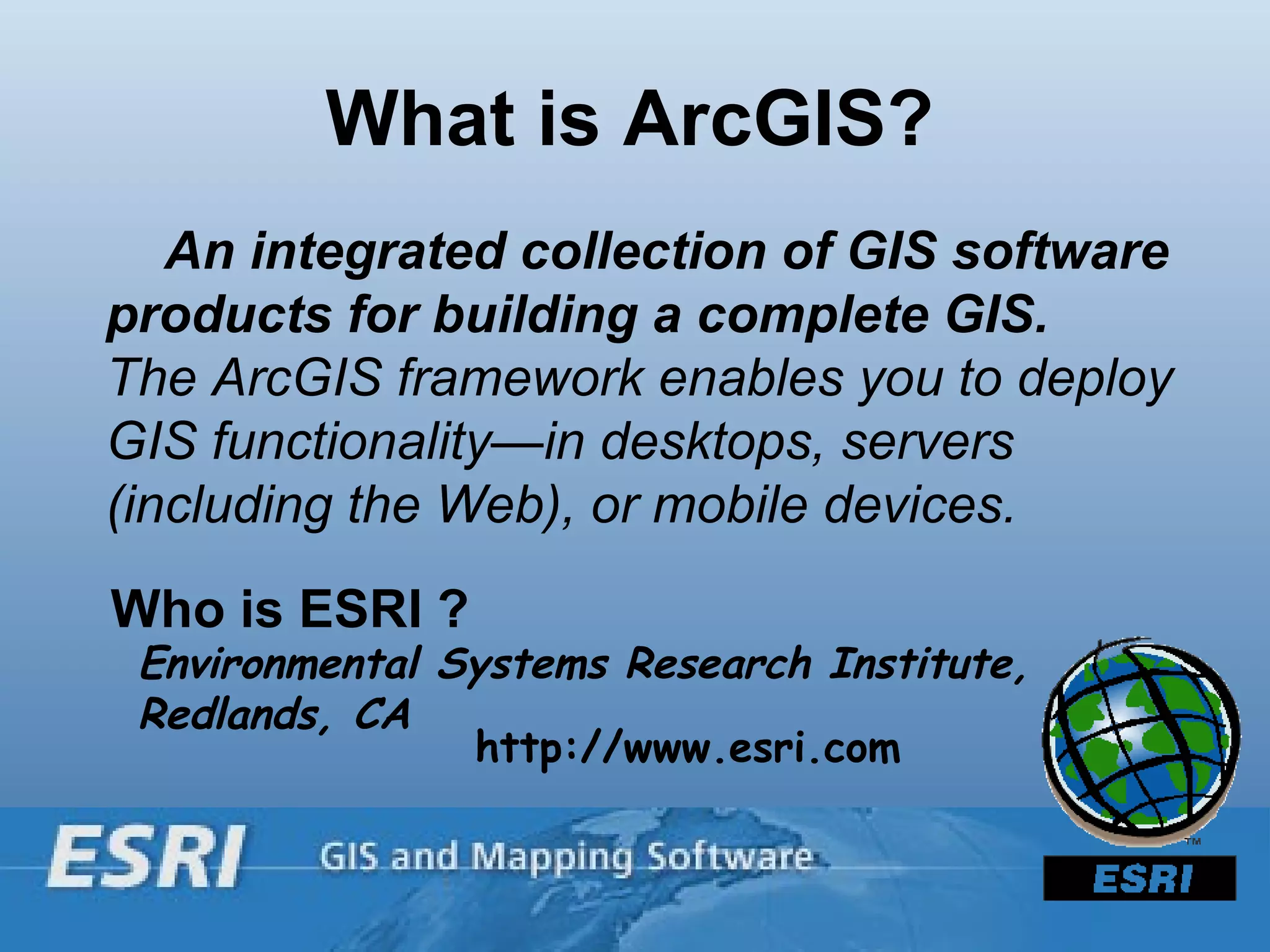 What is ArcGIS?  An integrated collection of GIS software products for building a complete GIS.  The ArcGIS framework enables you to deploy GIS functionality—in desktops, servers (including the Web), or mobile devices. Who is ESRI ?  Environmental Systems Research Institute, Redlands, CA http://www.esri.com 