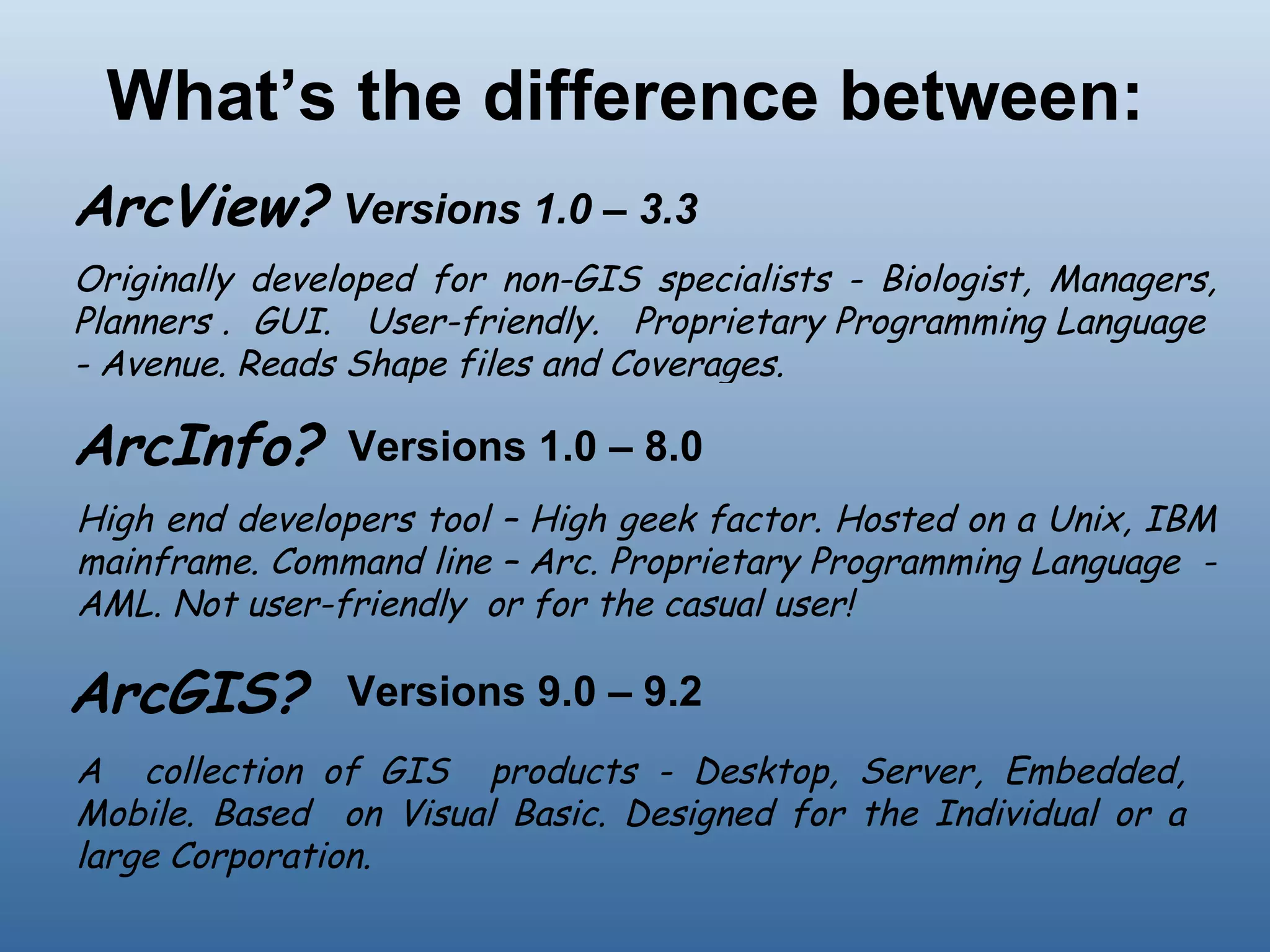 What’s the difference between: ArcGIS? ArcView?  ArcInfo?  Versions 1.0 – 3.3 Originally developed for non-GIS specialists - Biologist, Managers, Planners .  GUI.  User-friendly.  Proprietary Programming Language  - Avenue. Reads Shape files and Coverages. Versions 1.0 – 8.0  High end developers tool – High geek factor. Hosted on a Unix, IBM mainframe. Command line – Arc. Proprietary Programming Language  - AML. Not user-friendly  or for the casual user! A  collection of GIS  products - Desktop, Server, Embedded, Mobile. Based  on Visual Basic. Designed for the Individual or a large Corporation.  Versions 9.0 – 9.2  