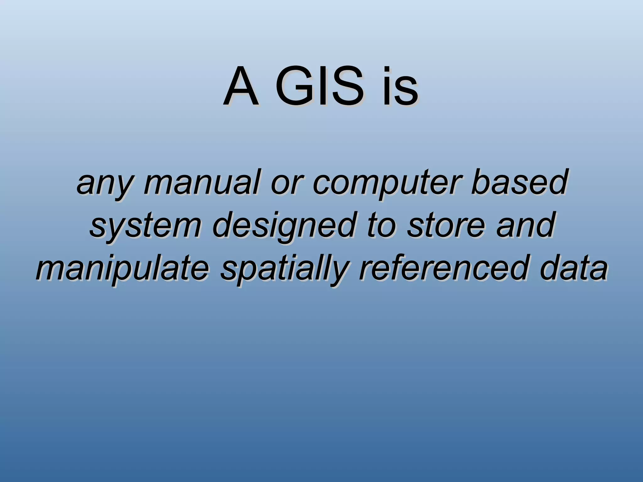 A GIS is any manual or computer based system designed to store and manipulate spatially referenced data 