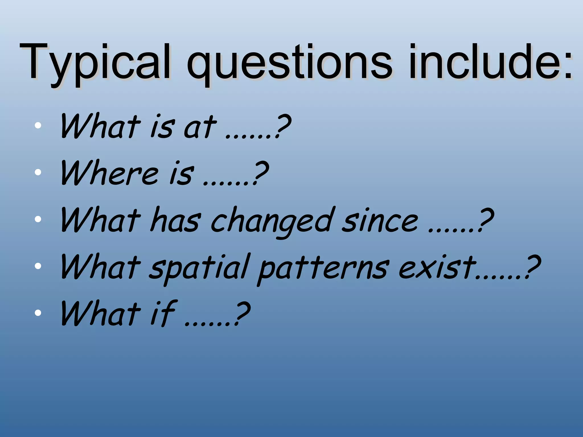 Typical questions include: What is at ......? Where is ......? What has changed since ......? What spatial patterns exist......? What if ......? 