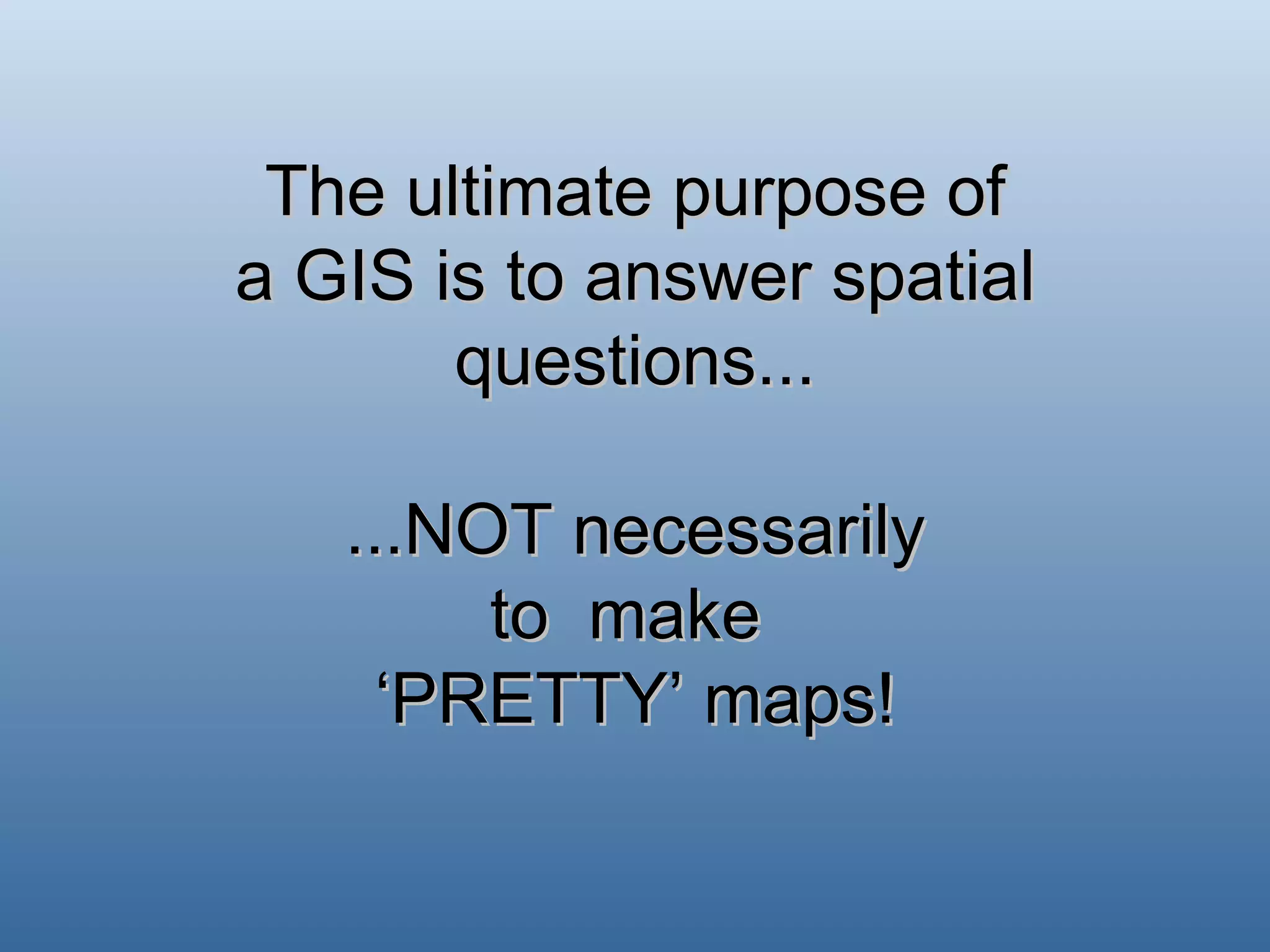 The ultimate purpose of a GIS is to answer spatial questions... ...NOT necessarily to  make  ‘PRETTY’ maps! 