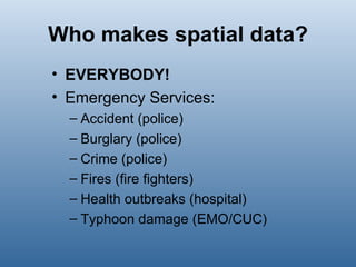 Who makes spatial data? EVERYBODY! Emergency Services: Accident (police) Burglary (police) Crime (police) Fires (fire fighters) Health outbreaks (hospital) Typhoon damage (EMO/CUC) 