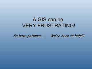 A GIS can be  VERY FRUSTRATING! So have patience .... We’re here to help!!! 