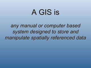 A GIS is any manual or computer based system designed to store and manipulate spatially referenced data 