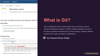 What is Git?
Git is a distributed version control system that is commonly used for
software development projects. It allows multiple developers to work on
the same codebase simultaneously. It tracks changes, maintains different
versions of the code, and helps in collaboration.
by Prakash Kumar Singh
 