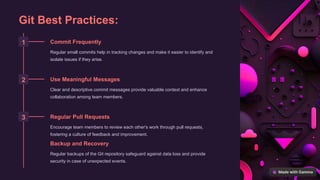 Git Best Practices:
1 Commit Frequently
Regular small commits help in tracking changes and make it easier to identify and
isolate issues if they arise.
2 Use Meaningful Messages
Clear and descriptive commit messages provide valuable context and enhance
collaboration among team members.
3 Regular Pull Requests
Encourage team members to review each other's work through pull requests,
fostering a culture of feedback and improvement.
Backup and Recovery
Regular backups of the Git repository safeguard against data loss and provide
security in case of unexpected events.
 