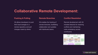 Collaborative Remote Development:
Pushing & Pulling
Git allows developers to push
their local changes to a
remote repository and pull
changes made by others.
Remote Branches
Git enables the tracking of
remote branches, facilitating
collaboration and updates
with distributed teams.
Conflict Resolution
Remote development with Git
includes features for resolving
conflicts and maintaining
code consistency across
contributors.
 