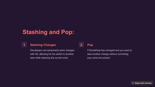 Stashing and Pop:
1 Stashing Changes
Developers can temporarily store changes
with Git, allowing for the switch to another
task while retaining the current work.
2 Pop
if Something has changed and you want to
take another change without commiting
pop come into picture
 