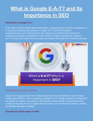 What is Google E-A-T? and Its
Importance in SEO
Introduction to Google E-A-T
In the realm of search engine optimization (SEO), understanding the concept of Google E-A-T
is crucial for achieving high rankings on Google. E-A-T stands for Expertise,
Authoritativeness, and Trustworthiness, and it serves as a fundamental framework for
evaluating the quality and credibility of online content. Google introduced the concept of
E-A-T to ensure that users receive accurate and reliable information from trustworthy sources.
The Significance of E-A-T in SEO
Google E-A-T plays a pivotal role in determining the ranking of websites on search engine
results pages (SERPs). When evaluating a website's E-A-T, Google assesses the expertise of
the authors or creators, the authority of the website, and the overall trustworthiness of the
content. By focusing on E-A-T, Google aims to provide users with the most relevant, credible,
and reliable information available.
Expertise (E) and Its Impact on SEO
 