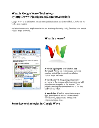 What is Google Wave Technologyby http://www.PjdesignsandConcepts.com/info Google Wave is an online tool for real-time communication and collaboration. A wave can be both a conversation and a document where people can discuss and work together using richly formatted text, photos, videos, maps, and more. What is a wave?A wave is equal parts conversation and document. People can communicate and work together with richly formatted text, photos, videos, maps, and more.A wave is shared. Any participant can reply anywhere in the message, edit the content and add participants at any point in the process. Then playback lets anyone rewind the wave to see who said what and when.A wave is live. With live transmission as you type, participants on a wave can have faster conversations, see edits and interact with extensions in real-time. Some key technologies in Google WaveReal-time collaborationNatural language toolsExtending Google WaveConcurrency control technology lets all people on a wave edit rich media at the same time.Server-based models provide contextual suggestions and spelling correction.Embed waves in other sites or add live social gadgets, thanks to Google Wave APIs. Google Wave is a real-time communication platform. It combines aspects of email, instant messaging, wikis, web chat, social networking, and project management to build one elegant, in-browser communication client. You can bring a group of friends or business partners together to discuss how your day has been or share files. Google Wave has a lot of innovative features, but here are just a few: - Real-time: In most instances, you can see what someone else is typing, character-by-character. - Embeddability: Waves can be embedded on any blog or website. - Applications and Extensions: Just like a Facebook HYPERLINK 
http://www.blippr.com/apps/336650-Facebook
  
_blank
  () application or an iGoogle gadget, developers can build their own apps within waves. They can be anything from bots to complex real-time games. - Wiki functionality: Anything written within a Google Wave can be edited by anyone else, because all conversations within the platform are shared. Thus, you can correct information, append information, or add your own commentary within a developing conversation. - Open source: The Google Wave code will be open source, to foster innovation and adoption amongst developers. - Playback: You can playback any part of the wave to see what was said. - Natural language: Google Wave can autocorrect your spelling, even going as far as knowing the difference between similar words, like “been” and “bean.” It can also auto-translate on-the-fly. - Drag-and-drop file sharing: No attachments; just drag your file and drop it inside Google Wave and everyone will have access.  While these are only a few of the many features of Google Wave, it’s easy to see why people are extremely excited. Google Wave was the brainchild of a team based out of Sydney, Australia. The core team members are two brothers, Jens and Lars Rasmussen, and lead project manager Stephanie Hannon, all of whom were involved in Google Maps previously. Google Wave was announced today at Google’s I/O Developer conference, although the product will not be available to the public for several months. Terminology Google Wave actually has its own lingo – yes, you have to learn a few definitions if you’re going to really understand this new communication platform. Having knowledge of these terms will help you understand more about Google’s newest project. - Wave: A wave, specifically, refers to a specific threaded conversation. It can include just one person, or it can include a group of users or even robots (explained below). The best comparison I can make is that it’s like your entire instant messaging (IM) history with someone. Anything you’ve ever discussed in a single chat or conversation is a wave. - Wavelet: A wavelet is also a threaded conversation, but only a subset of a larger conversation (or a wave). It’s like a single IM conversation – a small part of a larger conversation and a larger history. Wavelets, though, can be created and managed separately from a wave. - Blip (): Even smaller than a Wavelet, a Blip is a single, individual message. It’s like a single line of an IM conversation. Blips can have other blips attached to them, called children. In addition, blips can either be published or unpublished (once again, it’s sort of like typing out an IM message but not yet sending it). - Document: A document actually refers to the content within a blip. This seems to refer to the actual characters, words, and files associated with a blip. - Extension: An extension is a mini-application that works within a wave. So these are the apps you can play with while using Wave. There are two main types of extenisons: Gadgets and Robots - Gadgets: A gadget is an application users can participate with, many of which are built on Google’s OpenSocial platform. A good comparison would be iGoogle gadgets or Facebook applications. - Robots: Robots are an automated participant within a wave. They can talk with users and interact with waves. They can provide information from outside sources (i.e. Twitter ()) or they can check content within a wave and perform actions based on them (i.e. provide you a stock quote if a stock name is mentioned).  - Embeded Wave: An embeded wave is a way to take a Google Wave and the conversation within it and place it on your website. Users could use this as a chatroom, as a way to contact you, or for something more.  Wave Gadgets A Wave Gadget is one of two types of Google Wave extensions. Gadgets are fully-functional applications. According to Google, gadgets are primarily for changing the look and feel of waves, although this seems to only scratch the surface of the potential of a wave gadget.  First: almost any iGoogle or OpenSocial gadget can run within Google Wave. That means thousands of applications that have been already created will work in Google Wave. Second: a gadget built within Google Wave can take advantage of live interaction with multiple users. This means something like a live online game with active participation from all users. In that way, it has similarities to Facebook or MySpace () applications, which take advantage of your friend network to make games, quizzes, and applications more meaningufl and useful. Gadgets are specific to individual waves, rather than to specific users. Thus, it’s not like having a Facebook app on your profile – the gadget belongs to everyone within the wave. They also do not have titles, to better integrate with the actual conversation. Some of the gadgets already built include a Sudoku gadget, Bidder (which turns your wave into an auction), and Maps (which allows for collaboration on a Google Map). Wave Robots Robots are the other type of Google Wave extension. Robots are like having another person within a Google Wave conversation, except that they’re automated. They’re a lot like the old IM bots of the past, although far more robust. Robots can modify information in waves, interact with users, communicate with others waves, and pull information from outside sources. Because it acts like a user, you can define its behavior based on what happens in the chat. You could build one as simple as “change the word dog to the word cat” or one as complex as a fully-functional debugger. We’ll probably start seeming some very advanced robots in the near future. Some of the robots already in service include Debuggy (an in-wave debugger), Stocky (which pulls stock prices based on stock quote mentions), and Tweety (the Twave robot, which displays tweets inside of a wave). Wave Embeds Wave embeds are a little more complex than embedding a YouTube () video onto your blog, yet in the end, that’s really what Google Wave Embeds are: a way to take Google Waves () onto a third party website. Embedded Waves support many of the functions of the actual Google Wave client, including dragging-and-dropping files. While the Wave Embeds is still very early stage, Google has already built two: YouTube Playlist Discuss and Multiple Extensions Embed. The former allows you to discuss a YouTube video via a wave and the latter allows for interaction with multiple waves on the same page. One possibility: Google Wave Embeds may be a real-time replacement to static comments. If Google perfects wave embeds, you could even see YouTube.com comments replaced with waves, although it is way too early to make any calls on the potential of this. Google’s Wave Embed Developer’s Guide has more advanced information embedding waves. 