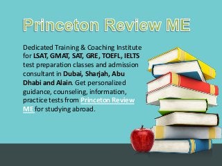 Dedicated Training & Coaching Institute
for LSAT, GMAT, SAT, GRE, TOEFL, IELTS
test preparation classes and admission
consultant in Dubai, Sharjah, Abu
Dhabi and Alain. Get personalized
guidance, counseling, information,
practice tests from Princeton Review
ME for studying abroad.
 