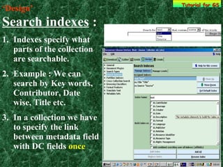 ‘ Design’   Search indexes  : Indexes specify what parts of the collection are searchable. Example : We can search by Key words, Contributor, Date wise, Title etc.  In a collection we have to specify the link between metadata field with DC fields  once Tutorial for GS 