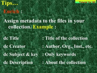 Tips… Tutorial for GS Enrich  : Assign metadata to the files in your collection.  Example  :  dc Title : Title of the collection dc Creator : Author, Org., Inst., etc. dc Subject & key : Only keywords  dc Description : About the collection 