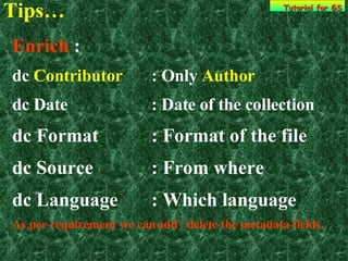 Tips… Tutorial for GS Enrich  : dc  Contributor : Only  Author dc Date : Date of the collection dc Format : Format of the file dc Source : From where dc Language  : Which language  As per requirement we can add / delete the metadata fields. 