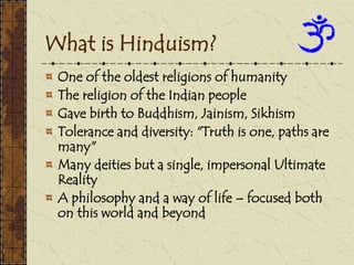 What is Hinduism?
One of the oldest religions of humanity
The religion of the Indian people
Gave birth to Buddhism, Jainism, Sikhism
Tolerance and diversity: "Truth is one, paths are
many"
Many deities but a single, impersonal Ultimate
Reality
A philosophy and a way of life – focused both
on this world and beyond
 