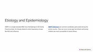 Etiology and Epidemiology
HMPV is a single-stranded RNA virus that belongs to the family
Pneumoviridae. It's closely related to other respiratory viruses
like RSV and influenza.
HMPV infections are common worldwide, particularly during the
winter months. They can occur at any age, but infants and young
children are most susceptible to severe illness.
 