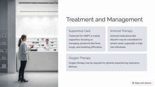 Treatment and Management
Supportive Care
Treatment for HMPV is mainly
supportive, focusing on
managing symptoms like fever,
cough, and breathing difficulties.
Antiviral Therapy
Antiviral medications like
ribavirin may be considered for
severe cases, especially in high-
risk individuals.
Oxygen Therapy
Oxygen therapy may be required for patients experiencing respiratory
distress.
 