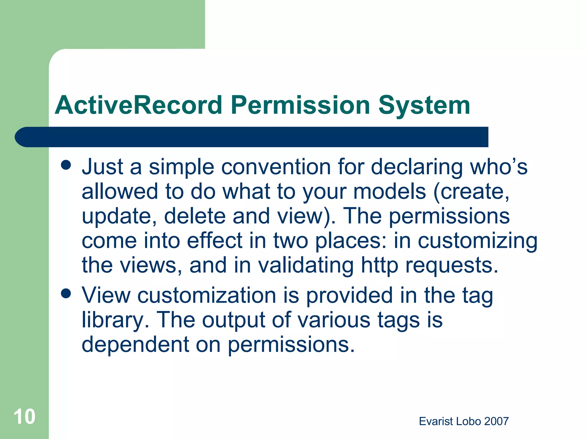 ActiveRecord Permission System  Just a simple convention for declaring who’s allowed to do what to your models (create, update, delete and view). The permissions come into effect in two places: in customizing the views, and in validating http requests.  View customization is provided in the tag library. The output of various tags is dependent on permissions.  