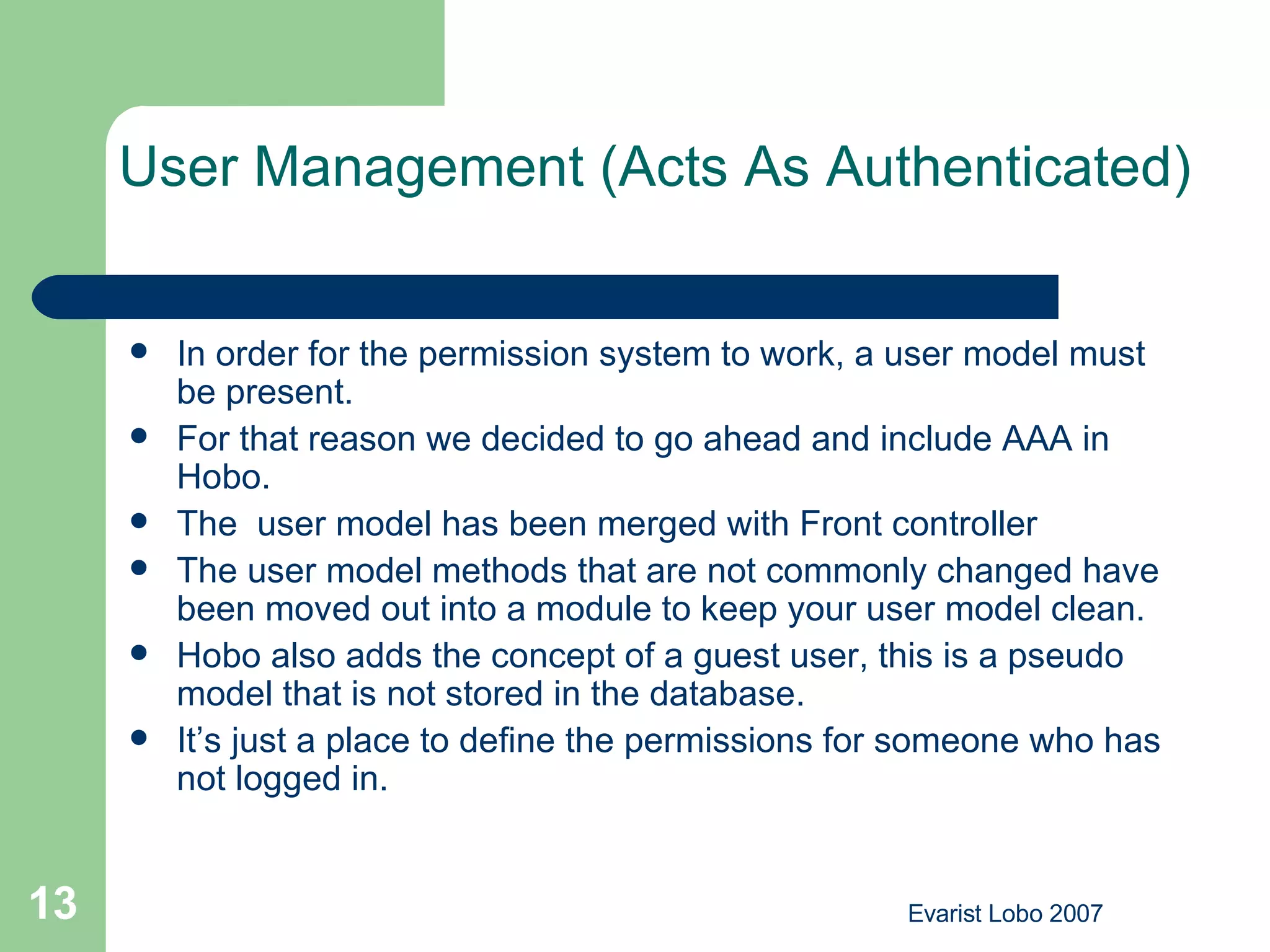 User Management (Acts As Authenticated) In order for the permission system to work, a user model must be present.  For that reason we decided to go ahead and include AAA in Hobo.  The  user model has been merged with Front controller  The user model methods that are not commonly changed have been moved out into a module to keep your user model clean. Hobo also adds the concept of a guest user, this is a pseudo model that is not stored in the database.  It’s just a place to define the permissions for someone who has not logged in.  