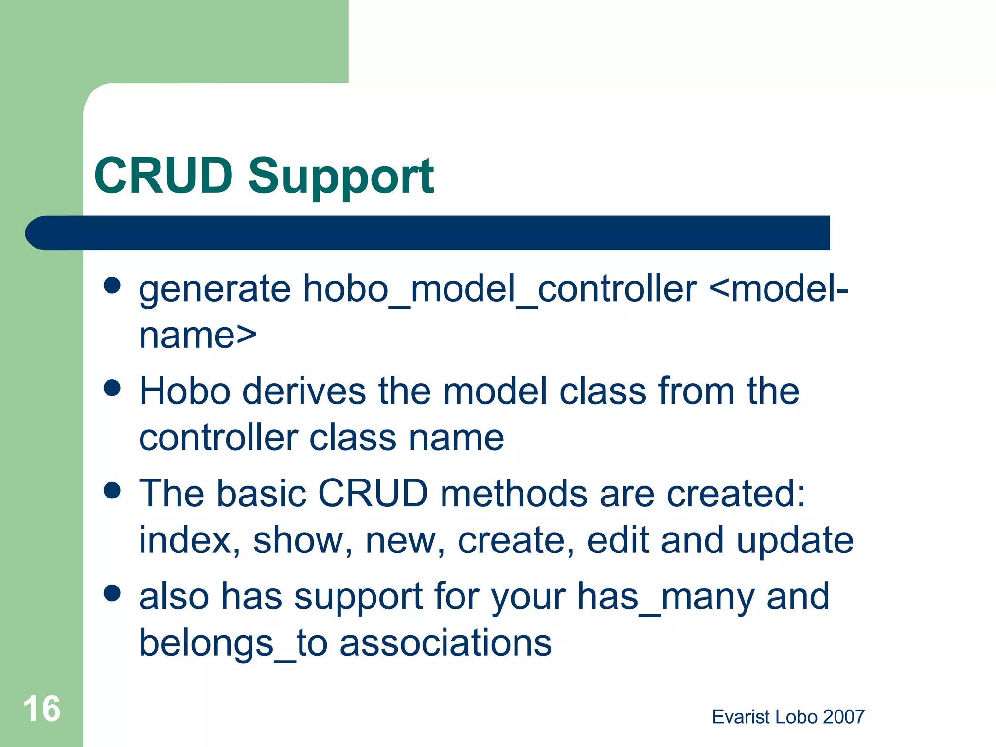CRUD Support  generate hobo_model_controller <model-name>  Hobo derives the model class from the controller class name  The basic CRUD methods are created: index, show, new, create, edit and update  also has support for your has_many and belongs_to associations  