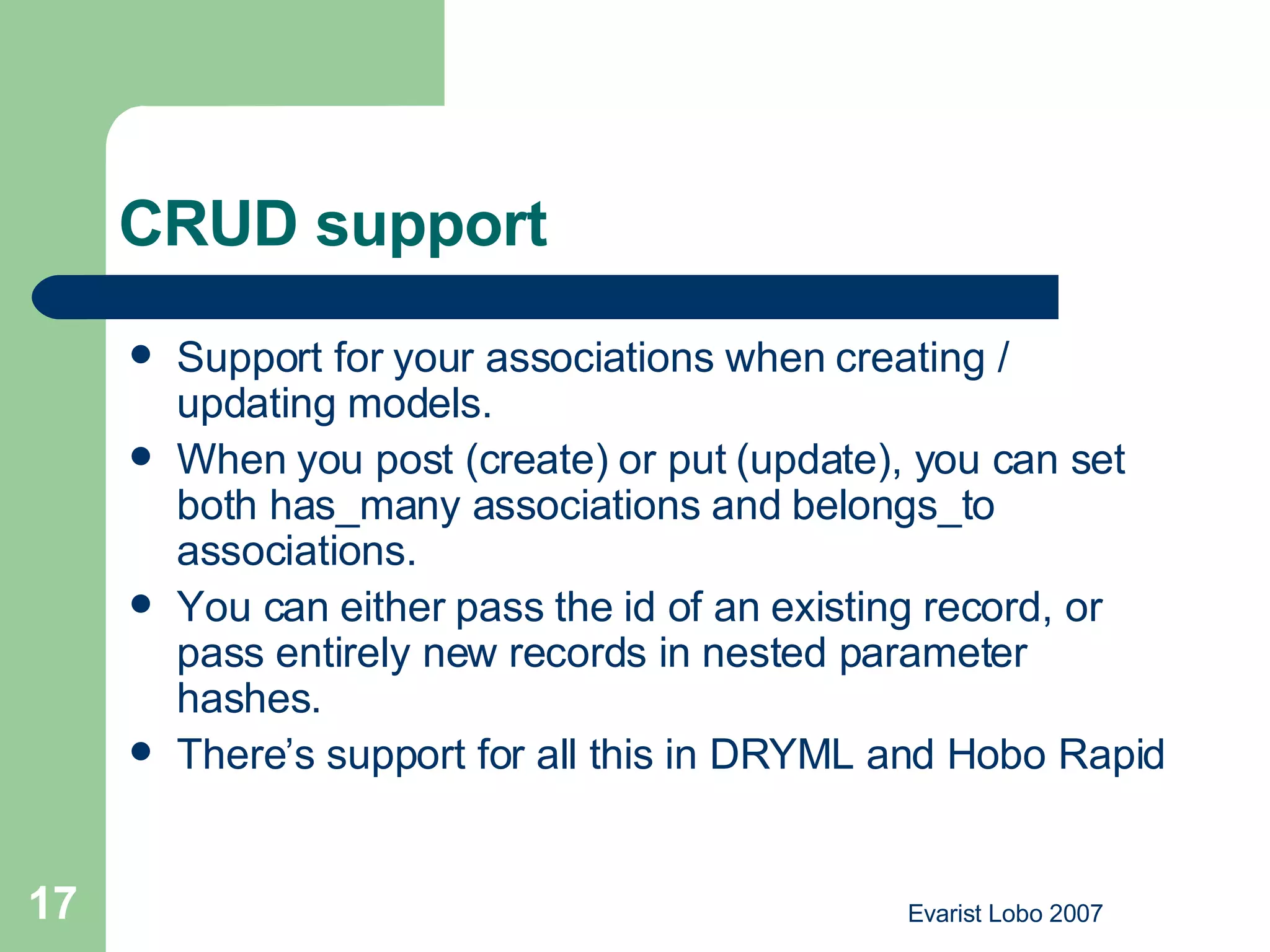 CRUD support Support for your associations when creating / updating models.  When you post (create) or put (update), you can set both has_many associations and belongs_to associations.  You can either pass the id of an existing record, or pass entirely new records in nested parameter hashes.  There’s support for all this in DRYML and Hobo Rapid  