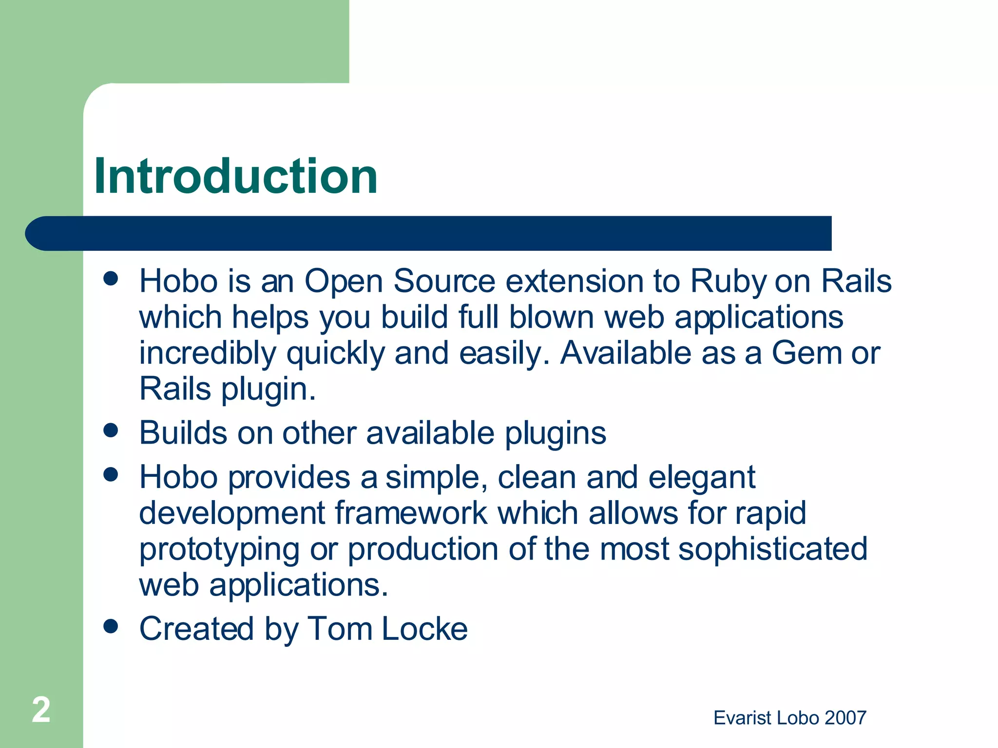 Introduction Hobo is an Open Source extension to Ruby on Rails which helps you build full blown web applications incredibly quickly and easily. Available as a Gem or Rails plugin. Builds on other available plugins  Hobo provides a simple, clean and elegant development framework which allows for rapid prototyping or production of the most sophisticated web applications.  Created by Tom Locke 