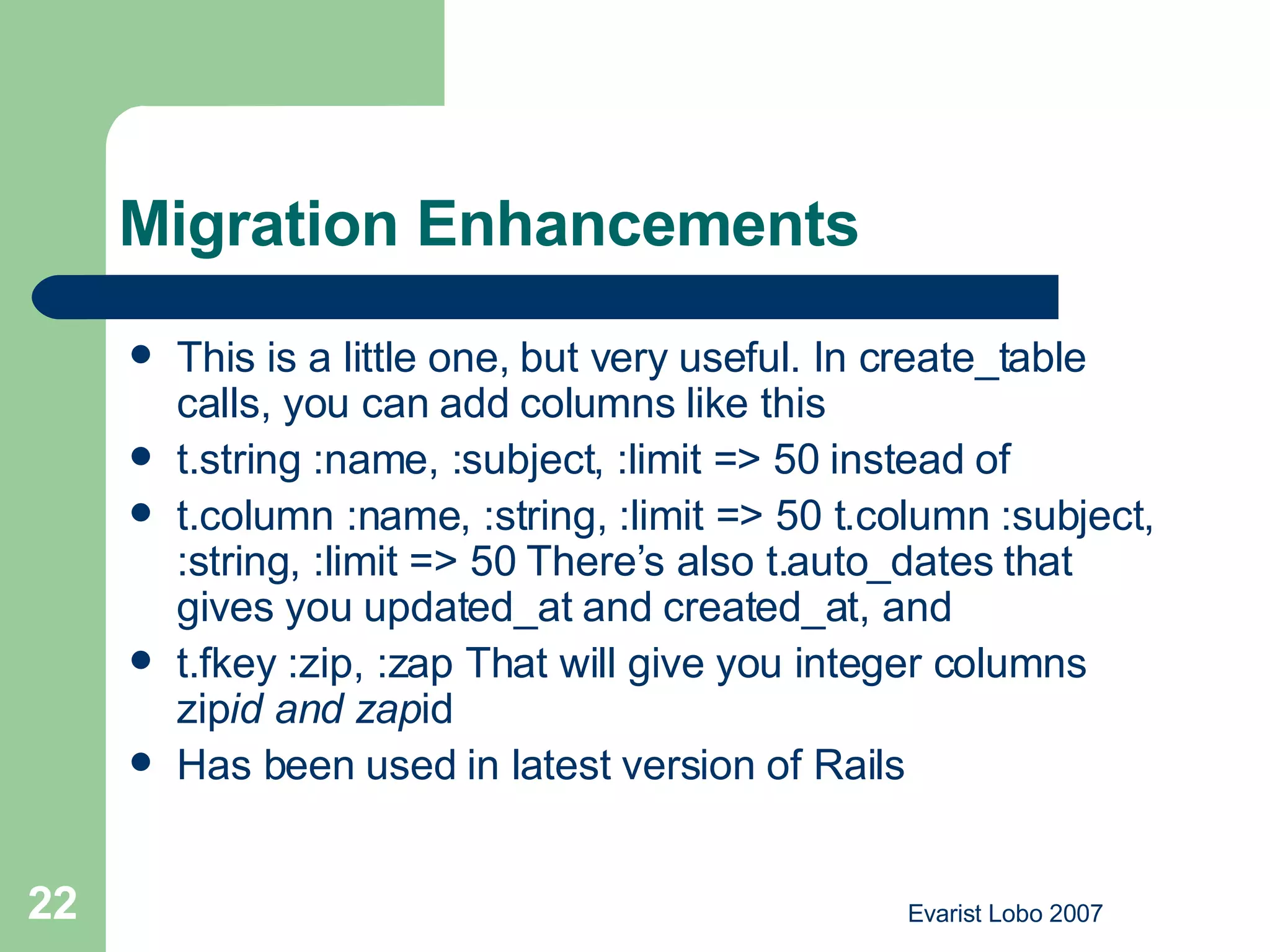 Migration Enhancements  This is a little one, but very useful. In create_table calls, you can add columns like this t.string :name, :subject, :limit => 50 instead of t.column :name, :string, :limit => 50 t.column :subject, :string, :limit => 50 There’s also t.auto_dates that gives you updated_at and created_at, and t.fkey :zip, :zap That will give you integer columns zip id and zap id Has been used in latest version of Rails 
