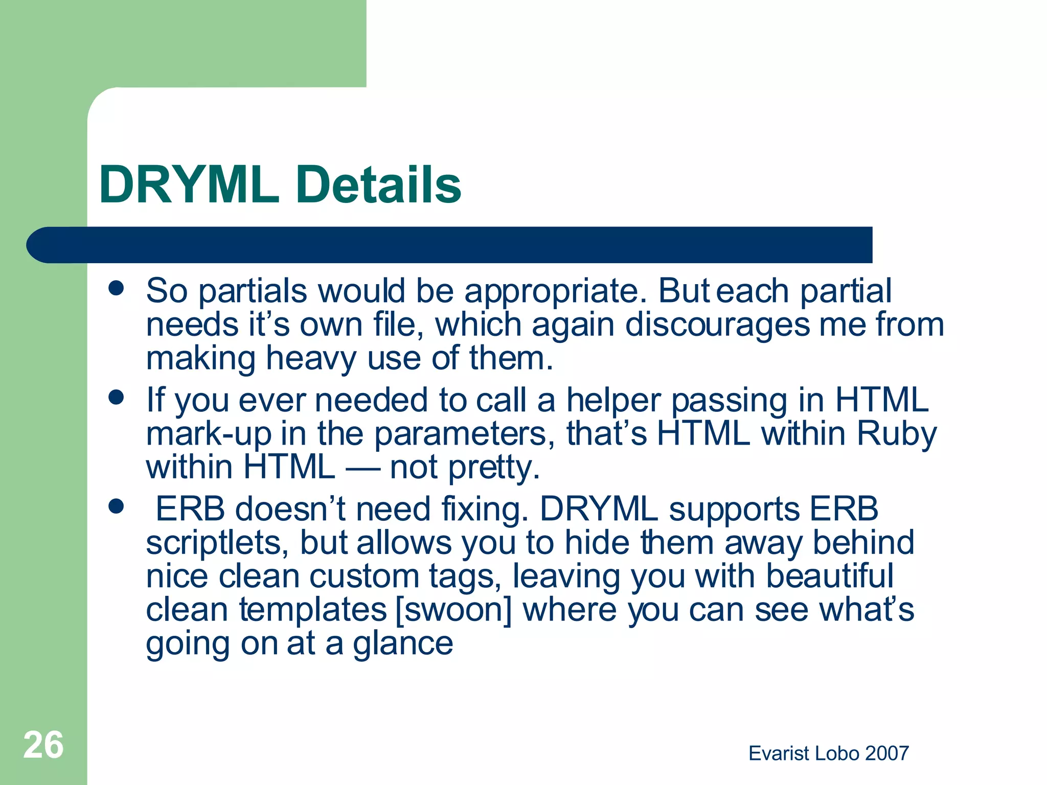 DRYML Details So partials would be appropriate. But each partial needs it’s own file, which again discourages me from making heavy use of them. If you ever needed to call a helper passing in HTML mark-up in the parameters, that’s HTML within Ruby within HTML — not pretty.  ERB doesn’t need fixing. DRYML supports ERB scriptlets, but allows you to hide them away behind nice clean custom tags, leaving you with beautiful clean templates [swoon] where you can see what’s going on at a glance 