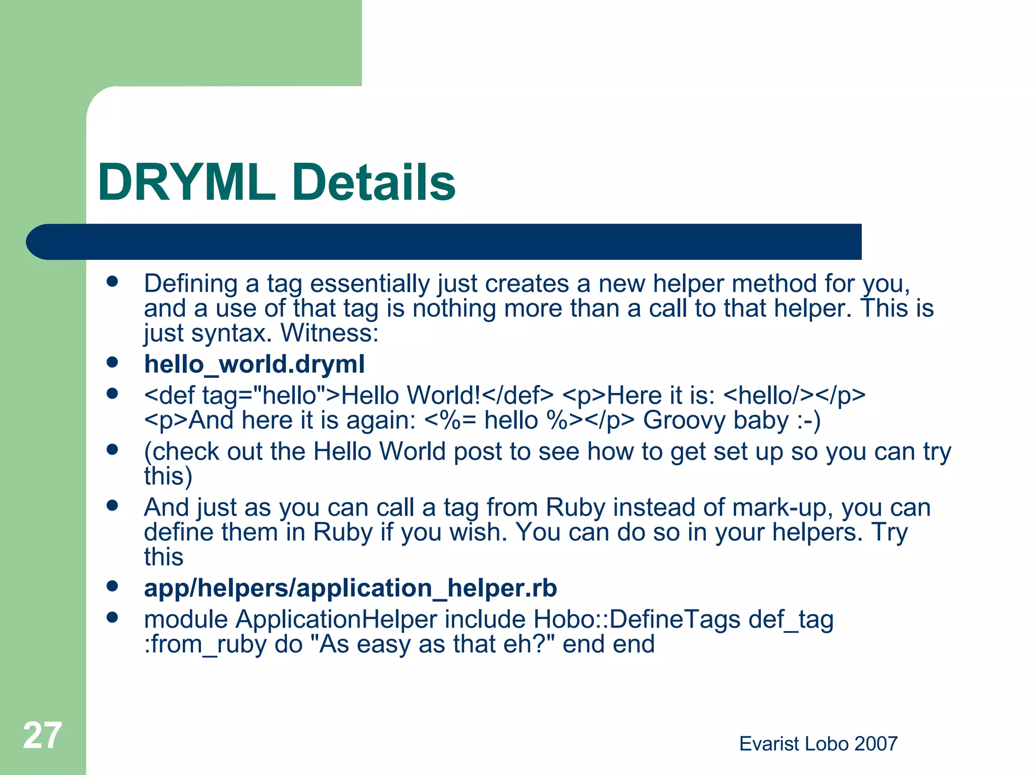 DRYML Details Defining a tag essentially just creates a new helper method for you, and a use of that tag is nothing more than a call to that helper. This is just syntax. Witness: hello_world.dryml <def tag=&quot;hello&quot;>Hello World!</def> <p>Here it is: <hello/></p> <p>And here it is again: <%= hello %></p> Groovy baby :-) (check out the  Hello World  post to see how to get set up so you can try this) And just as you can call a tag from Ruby instead of mark-up, you can define them in Ruby if you wish. You can do so in your helpers. Try this app/helpers/application_helper.rb module ApplicationHelper include Hobo::DefineTags def_tag :from_ruby do &quot;As easy as that eh?&quot; end end  