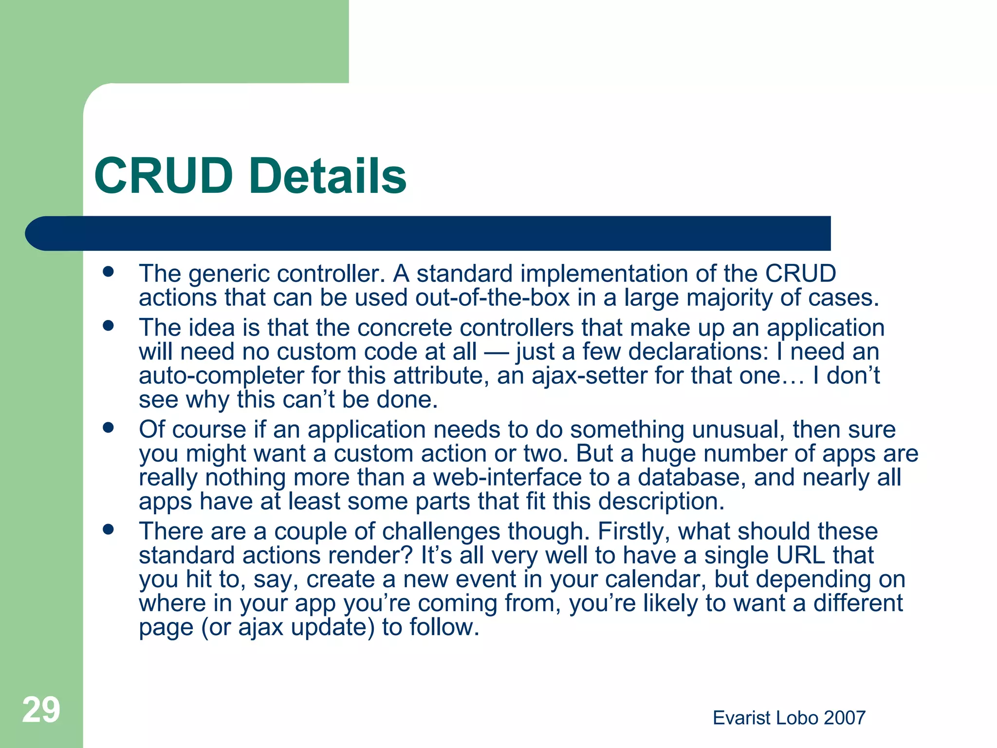 CRUD Details The generic controller. A standard implementation of the CRUD actions that can be used out-of-the-box in a large majority of cases. The idea is that the concrete controllers that make up an application will need no custom code at all — just a few declarations: I need an auto-completer for this attribute, an ajax-setter for that one… I don’t see why this can’t be done. Of course if an application needs to do something unusual, then sure you might want a custom action or two. But a huge number of apps are really nothing more than a web-interface to a database, and nearly all apps have at least some parts that fit this description. There are a couple of challenges though. Firstly, what should these standard actions render? It’s all very well to have a single URL that you hit to, say, create a new event in your calendar, but depending on where in your app you’re coming from, you’re likely to want a different page (or ajax update) to follow. 