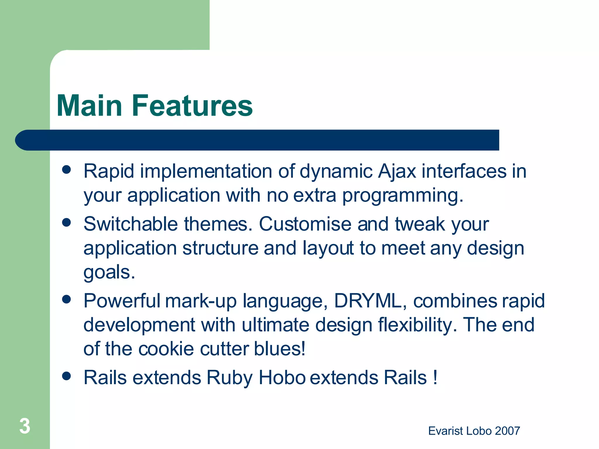 Main Features Rapid implementation of dynamic Ajax interfaces in your application with no extra programming.  Switchable themes. Customise and tweak your application structure and layout to meet any design goals.  Powerful mark-up language, DRYML, combines rapid development with ultimate design flexibility. The end of the cookie cutter blues!  Rails extends Ruby Hobo extends Rails ! 