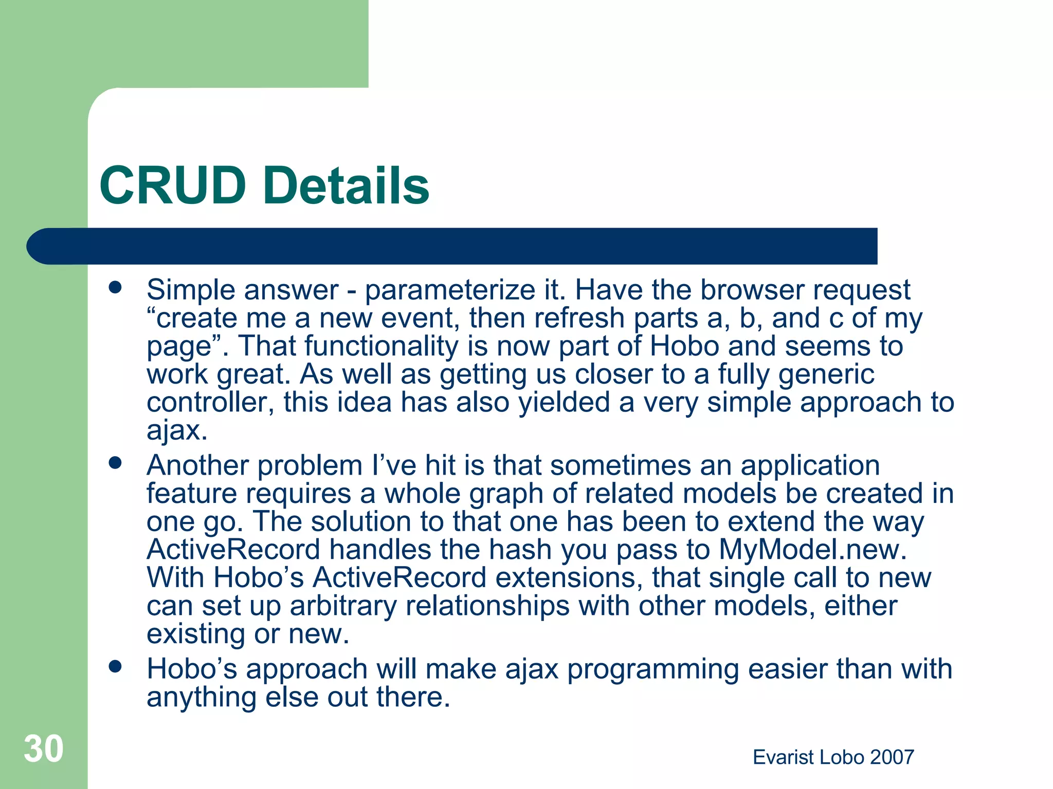 CRUD Details Simple answer - parameterize it. Have the browser request “create me a new event, then refresh parts a, b, and c of my page”. That functionality is now part of Hobo and seems to work great. As well as getting us closer to a fully generic controller, this idea has also yielded a very simple approach to ajax. Another problem I’ve hit is that sometimes an application feature requires a whole graph of related models be created in one go. The solution to that one has been to extend the way ActiveRecord handles the hash you pass to MyModel.new. With Hobo’s ActiveRecord extensions, that single call to new can set up arbitrary relationships with other models, either existing or new. Hobo’s approach will make ajax programming easier than with anything else out there. 