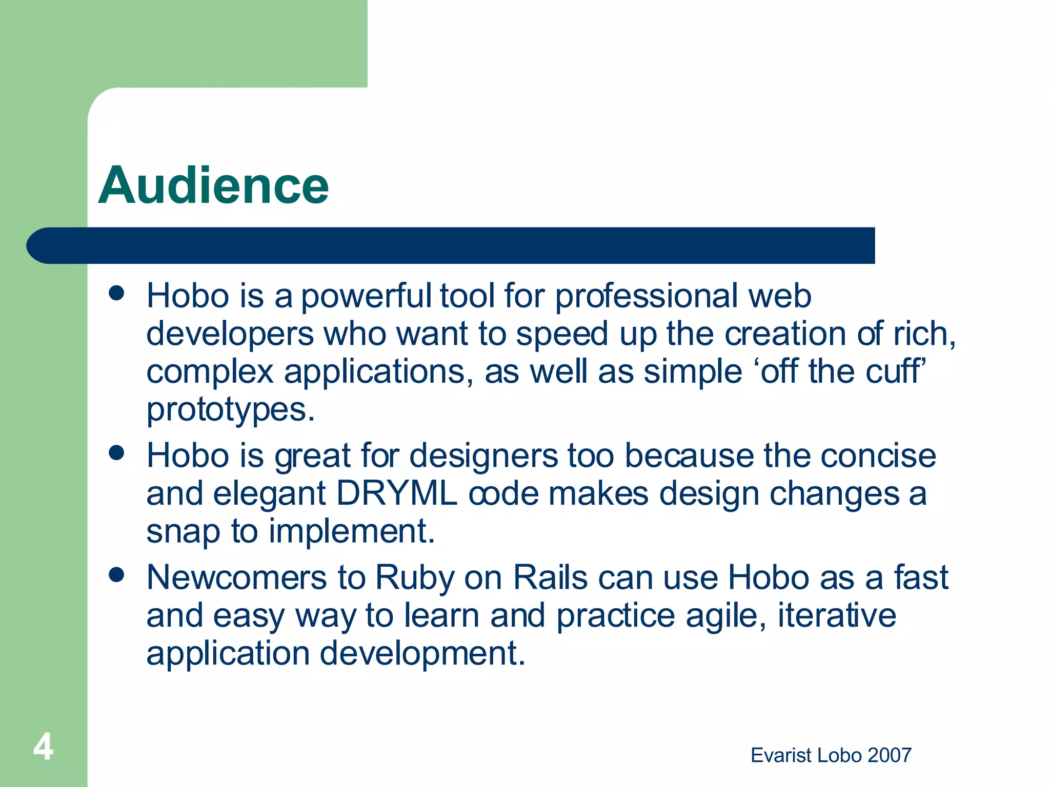 Audience Hobo is a powerful tool for professional web developers who want to speed up the creation of rich, complex applications, as well as simple ‘off the cuff’ prototypes.  Hobo is great for designers too because the concise and elegant DRYML code makes design changes a snap to implement.  Newcomers to Ruby on Rails can use Hobo as a fast and easy way to learn and practice agile, iterative application development.  
