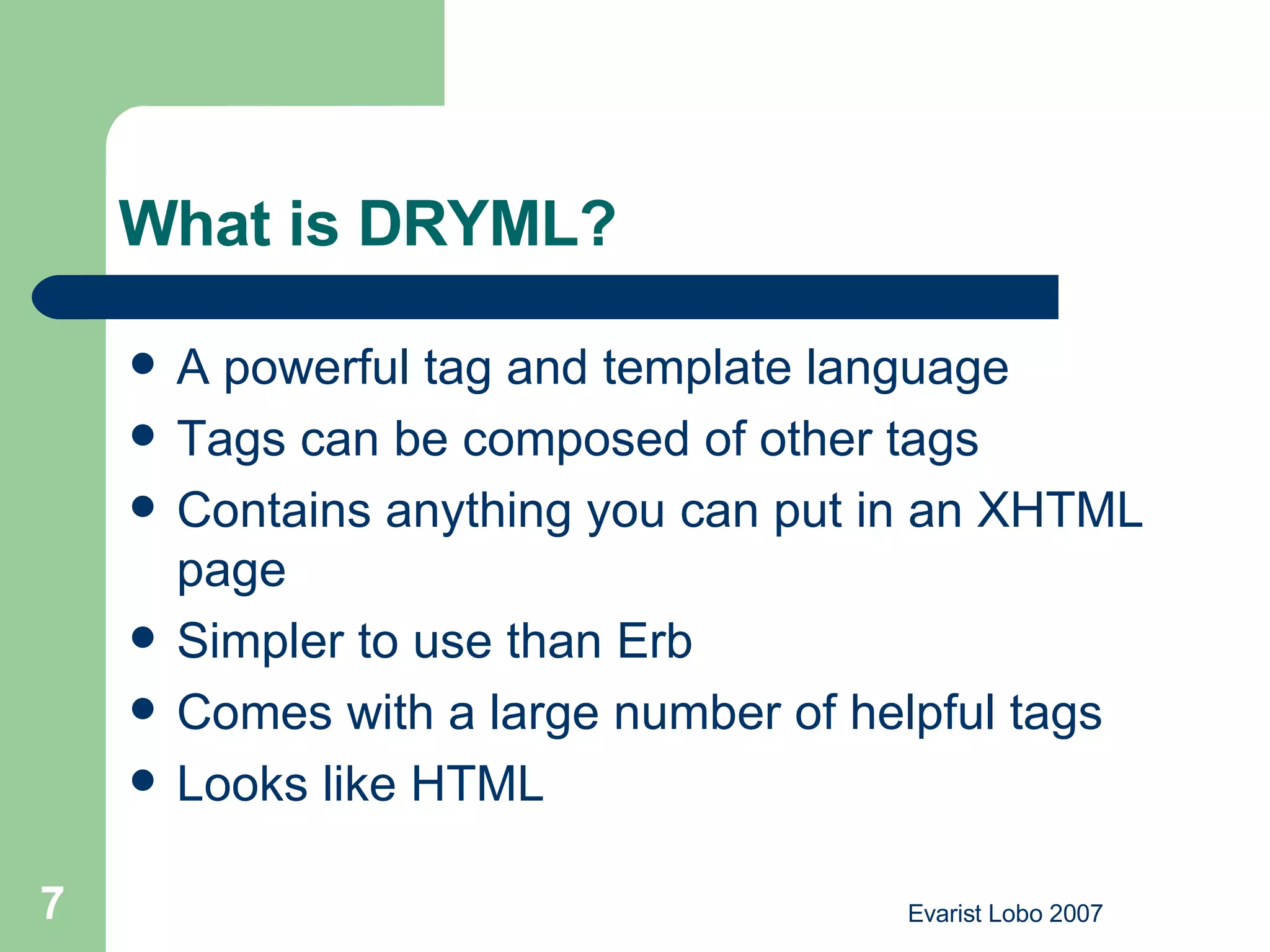 What is DRYML? A powerful tag and template language Tags can be composed of other tags Contains anything you can put in an XHTML page Simpler to use than Erb Comes with a large number of helpful tags Looks like HTML 