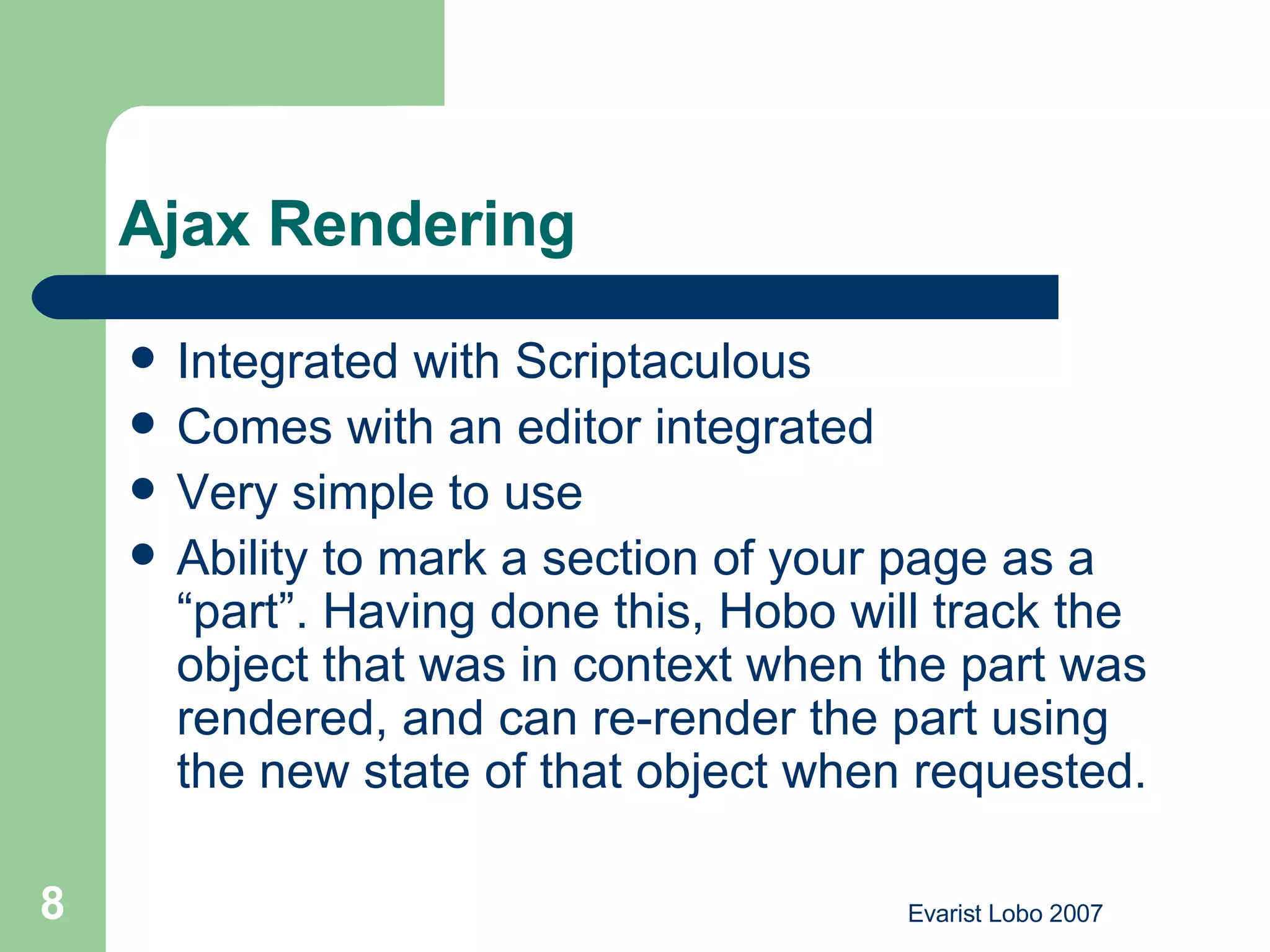 Ajax Rendering  Integrated with Scriptaculous  Comes with an editor integrated Very simple to use Ability to mark a section of your page as a “part”. Having done this, Hobo will track the object that was in context when the part was rendered, and can re-render the part using the new state of that object when requested.  