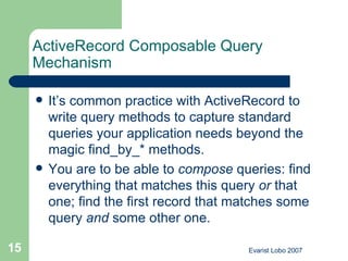 ActiveRecord Composable Query Mechanism It’s common practice with ActiveRecord to write query methods to capture standard queries your application needs beyond the magic find_by_* methods.  You are to be able to  compose  queries: find everything that matches this query  or  that one; find the first record that matches some query  and  some other one. 