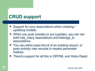 CRUD support Support for your associations when creating / updating models.  When you post (create) or put (update), you can set both has_many associations and belongs_to associations.  You can either pass the id of an existing record, or pass entirely new records in nested parameter hashes.  There’s support for all this in DRYML and Hobo Rapid  