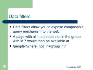 Data filters   Data filters allow you to expose composable query mechanism to the web A page with all the people not in the group with id 7 would then be available at /people?where_not_in=group_17  