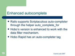 Enhanced autocomplete   Rails supports Scriptaculous auto-completer through the helper auto_complete_for  Hobo’s version is enhanced to work with the data filter mechanism.  Hobo Rapid has an auto-completer tag  