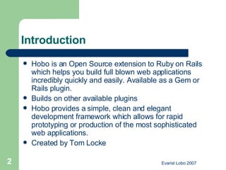 Introduction Hobo is an Open Source extension to Ruby on Rails which helps you build full blown web applications incredibly quickly and easily. Available as a Gem or Rails plugin. Builds on other available plugins  Hobo provides a simple, clean and elegant development framework which allows for rapid prototyping or production of the most sophisticated web applications.  Created by Tom Locke 