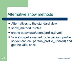 Alternative show methods   Alternatives to the standard view show_method :profile  create app/views/users/profile.dryml.  You also get a named route person_profile so you can call person_profile_url(fred) and get the URL back. 