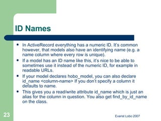 ID Names  In ActiveRecord everything has a numeric ID. It’s common however, that models also have an identifying name (e.g. a name column where every row is unique).  If a model has an ID name like this, it’s nice to be able to sometimes use it instead of the numeric ID, for example in readable URLs.  If your model declares hobo_model, you can also declare id_name <column-name> If you don’t specify a column it defaults to name.  This gives you a read/write attribute id_name which is just an alias for the column in question. You also get find_by_id_name on the class. 