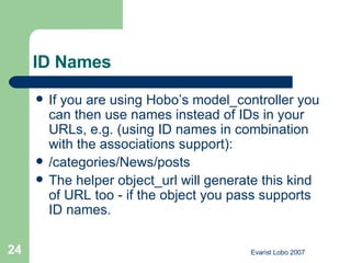 ID Names If you are using Hobo’s model_controller you can then use names instead of IDs in your URLs, e.g. (using ID names in combination with the associations support): /categories/News/posts  The helper object_url will generate this kind of URL too - if the object you pass supports ID names. 